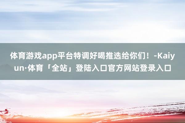 体育游戏app平台特调好喝推选给你们！-Kaiyun·体育「全站」登陆入口官方网站登录入口