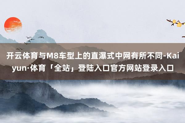 开云体育与M8车型上的直瀑式中网有所不同-Kaiyun·体育「全站」登陆入口官方网站登录入口