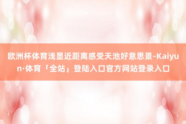 欧洲杯体育浅显近距离感受天池好意思景-Kaiyun·体育「全站」登陆入口官方网站登录入口