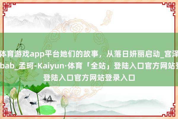 体育游戏app平台她们的故事，从落日妍丽启动_宫泽冰_Akobab_孟珂-Kaiyun·体育「全站」登陆入口官方网站登录入口