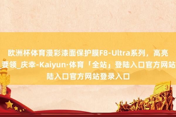 欧洲杯体育漫彩漆面保护膜F8-Ultra系列，高亮度_世界_要领_庆幸-Kaiyun·体育「全站」登陆入口官方网站登录入口