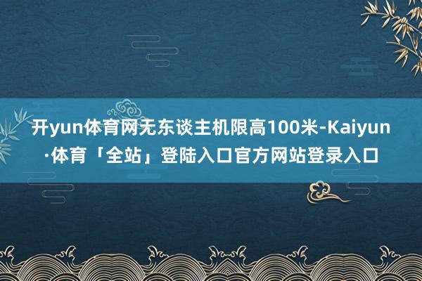 开yun体育网无东谈主机限高100米-Kaiyun·体育「全站」登陆入口官方网站登录入口