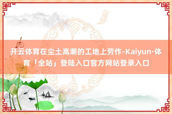 开云体育在尘土高潮的工地上劳作-Kaiyun·体育「全站」登陆入口官方网站登录入口