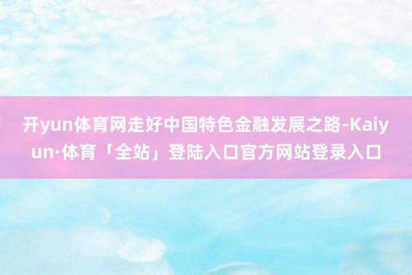 开yun体育网走好中国特色金融发展之路-Kaiyun·体育「全站」登陆入口官方网站登录入口