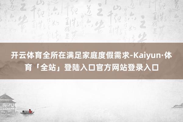 开云体育全所在满足家庭度假需求-Kaiyun·体育「全站」登陆入口官方网站登录入口