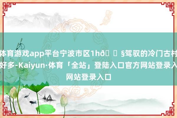 体育游戏app平台宁波市区1h💧驾驭的冷门古村有好多-Kaiyun·体育「全站」登陆入口官方网站登录入口