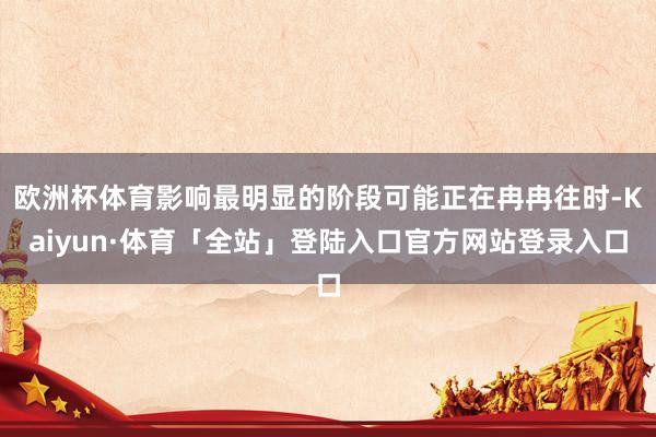 欧洲杯体育影响最明显的阶段可能正在冉冉往时-Kaiyun·体育「全站」登陆入口官方网站登录入口