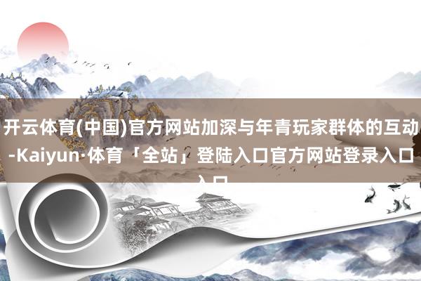 开云体育(中国)官方网站加深与年青玩家群体的互动-Kaiyun·体育「全站」登陆入口官方网站登录入口