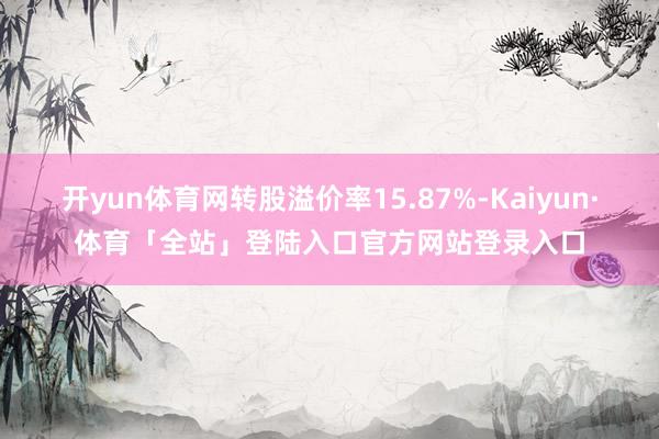开yun体育网转股溢价率15.87%-Kaiyun·体育「全站」登陆入口官方网站登录入口