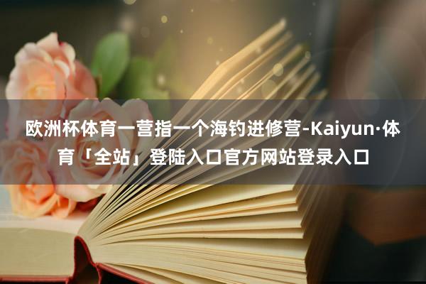欧洲杯体育一营指一个海钓进修营-Kaiyun·体育「全站」登陆入口官方网站登录入口