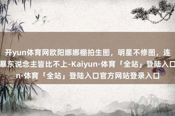 开yun体育网欧阳娜娜棚拍生图，明星不修图，连大街上漂亮点的横暴东说念主皆比不上-Kaiyun·体育「全站」登陆入口官方网站登录入口