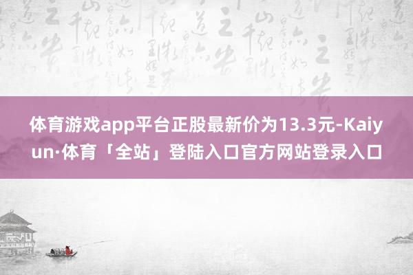体育游戏app平台正股最新价为13.3元-Kaiyun·体育「全站」登陆入口官方网站登录入口
