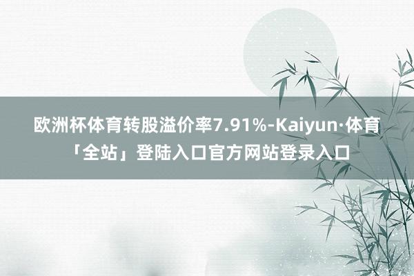 欧洲杯体育转股溢价率7.91%-Kaiyun·体育「全站」登陆入口官方网站登录入口