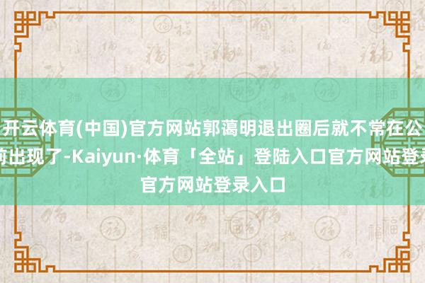 开云体育(中国)官方网站郭蔼明退出圈后就不常在公众眼前出现了-Kaiyun·体育「全站」登陆入口官方网站登录入口
