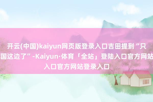 开云(中国)kaiyun网页版登录入口吉田提到“只剩下任天国这边了”-Kaiyun·体育「全站」登陆入口官方网站登录入口