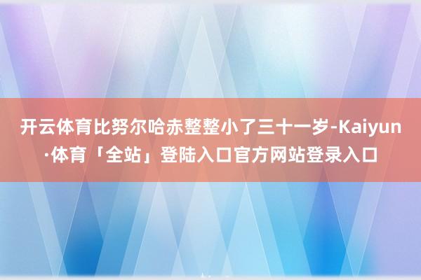 开云体育比努尔哈赤整整小了三十一岁-Kaiyun·体育「全站」登陆入口官方网站登录入口