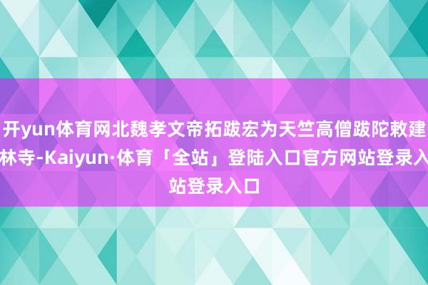 开yun体育网北魏孝文帝拓跋宏为天竺高僧跋陀敕建少林寺-Kaiyun·体育「全站」登陆入口官方网站登录入口