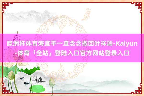 欧洲杯体育海宜平一直念念撤回叶祥瑞-Kaiyun·体育「全站」登陆入口官方网站登录入口