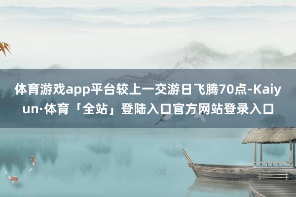 体育游戏app平台较上一交游日飞腾70点-Kaiyun·体育「全站」登陆入口官方网站登录入口